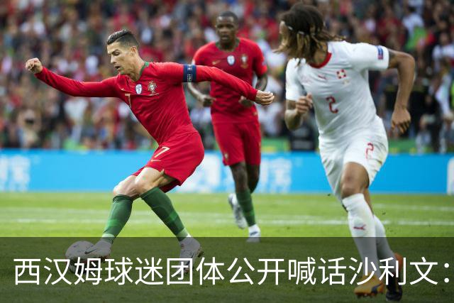 西汉姆球迷团体公开喊话沙利文：别来主场，你的出现就是“干扰”